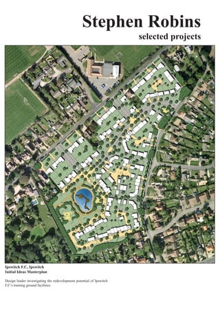 Stephen Robins
                                                                      selected projects




Ipswitch F.C, Ipswitch
Initial Ideas Masterplan

Design leader investigating the redevelopment potential of Ipswitch
F.C’s training ground facilities.
 