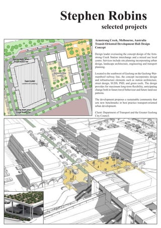 Stephen Robins
           selected projects
     Armstrong Creek, Melbourne, Australia
     Transit-Oriented Development Hub Design
     Concept

     Design leader overseeing the concept design of the Arm-
     strong Creek Station interchange and a mixed use local
     centre. Services include site planning incorporating urban
     design,	landscape	architecture,	engineering	and	transport	
     planning.

     Located to the southwest of Geelong on the Geelong-War-
     rnambool	 railway	 line,	 the	 concept	 incorporates	 design	
     and	 infrastructure	 elements	 such	 as	 station	 architecture,	
     street	 design,	 SUDS,	 PSD,	 and	 green	 roofs.	The	 design	
     provides	for	maximum	long-term	flexibility,	anticipating	
     change both in future travel behaviour and future land-use
     patterns.

     The	development	proposes	a	sustainable	community	that	
     sets new benchmarks in best practice transport-oriented
     urban development.

     Client: Department of Transport and the Greater Geelong
     City	Council.
 