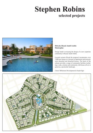Stephen Robins
           selected projects




     Diriyah, Riyad, Saudi Arabia
     Masterplan

     Design leader overseeing the design of a new expatriate
     community	in	Riyad,	Saudi	Arabia.

     Located	 western	 Riyad	 the	 proposal	 incorporates	 over	
     1,000	new	homes	in	a	mixture	of	apartments	and	terraced,	
     semi detached and detached houses. The heart of the
     scheme	provides	a	range	of	community	facilities	includ-
     ing	a	souk,	ciniema	and	community	club	house	all	set	in	
     generous,	spectacular	landscape.

     Client:	Millenium	Development	&	Saudi	Oger
 