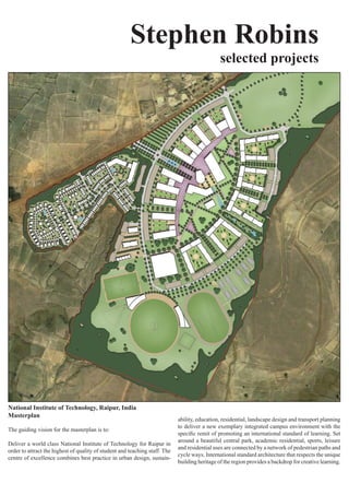 Stephen Robins
                                                                                               selected projects




National Institute of Technology, Raipur, India
Masterplan
                                                                            ability,	education,	residential,	landscape	design	and	transport	planning	
                                                                            to	deliver	a	new	exemplary	integrated	campus	environment	with	the	
The guiding vision for the masterplan is to:
                                                                            specific	remit	of	promoting	an	international	standard	of	learning.	Set	
                                                                            around	a	beautiful	central	park,	academic	residential,	sports,	leisure	
Deliver	a	world	class	National	Institute	of	Technology	for	Raipur	in	
                                                                            and	residential	uses	are	connected	by	a	network	of	pedestrian	paths	and	
order	to	attract	the	highest	of	quality	of	student	and	teaching	staff.	The	
                                                                            cycle	ways.	International	standard	architecture	that	respects	the	unique	
centre	of	excellence	combines	best	practice	in	urban	design,	sustain-
                                                                            building heritage of the region provides a backdrop for creative learning.
 