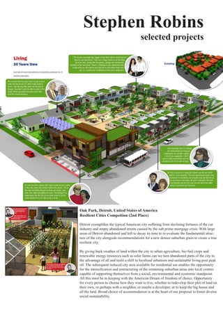 Stephen Robins
                                         selected projects




Oak Park, Detroit, United States of America
Resilient Cities Compeition (2nd Place)

Detroit	exemplifies	the	typical	American	city	suffering	from	declining	fortunes	of	the	car	
industry	and	empty	abandoned	streets	caused	by	the	sub	prime	mortgage	crisis.	With	large	
areas	of	Detroit	abandoned	and	left	to	decay	its	time	to	re-evaluate	the	fundamental	struc-
ture	of	the	city	alongside	recommendations	for	a	new	denser	suburban	grain	to	create	a	true	
resilient	city.	

By	giving	back	swathes	of	land	within	the	city	to	urban	agriculture,	bio	fuel	crops	and	
renewable	energy	resources	such	as	solar	farms	can	we	turn	abandoned	parts	of	the	city	to	
the advantage of all and instil a shift to localised urbanism and sustainable living post peak
oil.	The	subsequent	reduced	city	area	available	for	residential	use	enables	the	opportunity	
for	the	intensification	and	restructuring	of	the	remaining	suburban	areas	into	local	centres	
capable	of	supporting	themselves	from	a	social,	environmental	and	economic	standpoint.	
All	this	must	be	in	keeping	with	the	American	Dream	of	freedom	of	choice.	Opportunity	
for	every	person	to	choose	how	they	want	to	live,	whether	to	redevelop	their	plot	of	land	on	
their	own,	or	perhaps	with	a	neighbor,	or	maybe	a	developer,	or	to	keep	the	big	house	and	
all the land. Broad choice of accommodation is at the heart of our proposal to foster diverse
social	sustainability.	
 