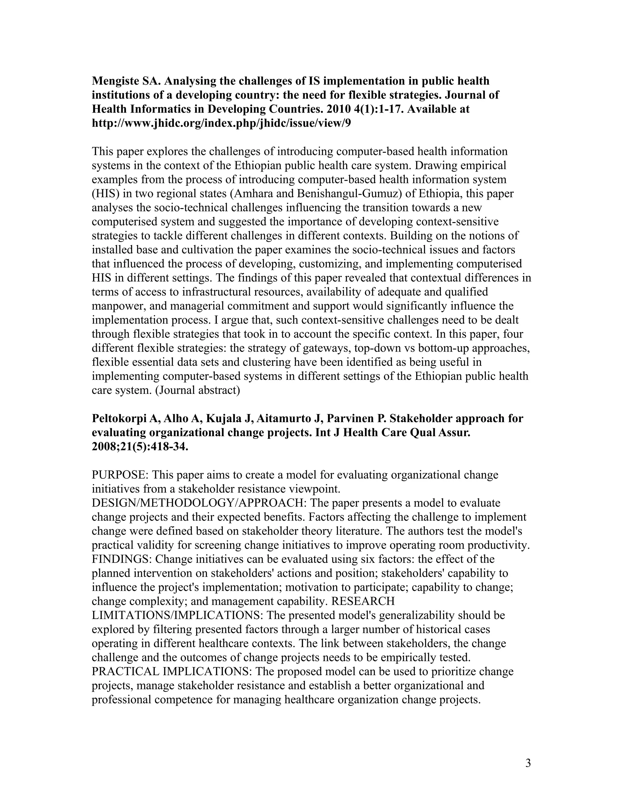 Mengiste SA. Analysing the challenges of IS implementation in public health
institutions of a developing country: the need for flexible strategies. Journal of
Health Informatics in Developing Countries. 2010 4(1):1-17. Available at
http://www.jhidc.org/index.php/jhidc/issue/view/9

This paper explores the challenges of introducing computer-based health information
systems in the context of the Ethiopian public health care system. Drawing empirical
examples from the process of introducing computer-based health information system
(HIS) in two regional states (Amhara and Benishangul-Gumuz) of Ethiopia, this paper
analyses the socio-technical challenges influencing the transition towards a new
computerised system and suggested the importance of developing context-sensitive
strategies to tackle different challenges in different contexts. Building on the notions of
installed base and cultivation the paper examines the socio-technical issues and factors
that influenced the process of developing, customizing, and implementing computerised
HIS in different settings. The findings of this paper revealed that contextual differences in
terms of access to infrastructural resources, availability of adequate and qualified
manpower, and managerial commitment and support would significantly influence the
implementation process. I argue that, such context-sensitive challenges need to be dealt
through flexible strategies that took in to account the specific context. In this paper, four
different flexible strategies: the strategy of gateways, top-down vs bottom-up approaches,
flexible essential data sets and clustering have been identified as being useful in
implementing computer-based systems in different settings of the Ethiopian public health
care system. (Journal abstract)

Peltokorpi A, Alho A, Kujala J, Aitamurto J, Parvinen P. Stakeholder approach for
evaluating organizational change projects. Int J Health Care Qual Assur.
2008;21(5):418-34.

PURPOSE: This paper aims to create a model for evaluating organizational change
initiatives from a stakeholder resistance viewpoint.
DESIGN/METHODOLOGY/APPROACH: The paper presents a model to evaluate
change projects and their expected benefits. Factors affecting the challenge to implement
change were defined based on stakeholder theory literature. The authors test the model's
practical validity for screening change initiatives to improve operating room productivity.
FINDINGS: Change initiatives can be evaluated using six factors: the effect of the
planned intervention on stakeholders' actions and position; stakeholders' capability to
influence the project's implementation; motivation to participate; capability to change;
change complexity; and management capability. RESEARCH
LIMITATIONS/IMPLICATIONS: The presented model's generalizability should be
explored by filtering presented factors through a larger number of historical cases
operating in different healthcare contexts. The link between stakeholders, the change
challenge and the outcomes of change projects needs to be empirically tested.
PRACTICAL IMPLICATIONS: The proposed model can be used to prioritize change
projects, manage stakeholder resistance and establish a better organizational and
professional competence for managing healthcare organization change projects.




                                                                                           3
 