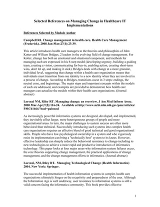Selected References on Managing Change in Healthcare IT
                             Implementations

References Selected by Module Author

Campbell RJ. Change management in health care. Health Care Management
(Frederick). 2008 Jan-Mar;27(1):23-39.

This article introduces health care managers to the theories and philosophies of John
Kotter and William Bridges, 2 leaders in the evolving field of change management. For
Kotter, change has both an emotional and situational component, and methods for
managing each are expressed in his 8-step model (developing urgency, building a guiding
team, creating a vision, communicating for buy-in, enabling action, creating short-term
wins, don't let up, and making it stick). Bridges deals with change at a more granular,
individual level, suggesting that change within a health care organization means that
individuals must transition from one identity to a new identity when they are involved in
a process of change. According to Bridges, transitions occur in 3 steps: endings, the
neutral zone, and beginnings. The major steps and important concepts within the models
of each are addressed, and examples are provided to demonstrate how health care
managers can actualize the models within their health care organizations. (Journal
abstract)

Lorenzi NM, Riley RT. Managing change: an overview. J Am Med Inform Assoc.
2000 Mar-Apr;7(2):116-24. Available at http://www.ncbi.nlm.nih.gov/pmc/articles/
PMC61464/?tool=pubmed

As increasingly powerful informatics systems are designed, developed, and implemented,
they inevitably affect larger, more heterogeneous groups of people and more
organizational areas. In turn, the major challenges to system success are often more
behavioral than technical. Successfully introducing such systems into complex health
care organizations requires an effective blend of good technical and good organizational
skills. People who have low psychological ownership in a system and who vigorously
resist its implementation can bring a "technically best" system to its knees. However,
effective leadership can sharply reduce the behavioral resistance to change-including to
new technologies-to achieve a more rapid and productive introduction of informatics
technology. This paper looks at four major areas-why information system failures occur,
the core theories supporting change management, the practical applications of change
management, and the change management efforts in informatics. (Journal abstract)

Lorenzi, NM, Riley RT. Managing Technological Change (Health Informatics)
2004. New York: Springer.

The successful implementation of health information systems in complex health care
organizations ultimately hinges on the receptivity and preparedness of the user. Although
the Information Age is well underway, user resistance to information systems is still a
valid concern facing the informatics community. This book provides effective


                                                                                        1
 