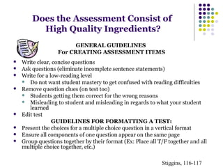 Does the Assessment Consist of 
High Quality Ingredients? 
GENERAL GUIDELINES 
For CREATING ASSESSMENT ITEMS 
 Write clear, concise questions 
 Ask questions (eliminate incomplete sentence statements) 
 Write for a low-reading level 
 Do not want student mastery to get confused with reading difficulties 
 Remove question clues (on test too) 
 Students getting them correct for the wrong reasons 
 Misleading to student and misleading in regards to what your student 
learned 
 Edit test 
GUIDELINES FOR FORMATTING A TEST: 
 Present the choices for a multiple choice question in a vertical format 
 Ensure all components of one question appear on the same page 
 Group questions together by their format (Ex: Place all T/F together and all 
multiple choice together, etc.) 
Stiggins, 116-117 
 