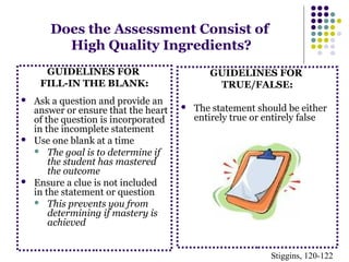 Does the Assessment Consist of 
High Quality Ingredients? 
GUIDELINES FOR 
FILL-IN THE BLANK: 
 Ask a question and provide an 
answer or ensure that the heart 
of the question is incorporated 
in the incomplete statement 
 Use one blank at a time 
 The goal is to determine if 
the student has mastered 
the outcome 
 Ensure a clue is not included 
in the statement or question 
 This prevents you from 
determining if mastery is 
achieved 
GUIDELINES FOR 
TRUE/FALSE: 
 The statement should be either 
entirely true or entirely false 
Stiggins, 120-122 
 