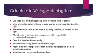 Guidelines in Writing Matching item
 Use lists that are homogenous or in the same kind of group.
 Lists should be brief, with the shorter words or phrases listed on the
right.
 Add extra response , more than is actually needed, to the list on the
right.
 Alphabetize or arrange the responses on the right in the
chronological sequence.
 Describe the directions clearly.
 Place the matching items on the same page.
 Focus on one concept rather than multiple concepts for a single
matching question.
 Include more responses than premises.
 