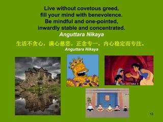 13
Live without covetous greed,
fill your mind with benevolence.
Be mindful and one-pointed,
inwardly stable and concentra...
