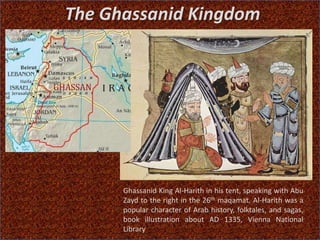 The Ghassanid Kingdom
Ghassanid King Al-Harith in his tent, speaking with Abu
Zayd to the right in the 26th maqamat. Al-Harith was a
popular character of Arab history, folktales, and sagas,
book illustration about AD 1335, Vienna National
Library
 