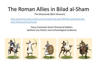 The Roman Allies in Bilad al-Sham
The Ghassanids (Beni Ghassan)
http://www.twcenter.net/forums/showthread.php?185336-Lahkmid-Arabs-
amp-Ghassanid-Auxiliaries
Fancy Computer-Game Ghassanid Soldiers
(without any historic and archaeological evidence)
 