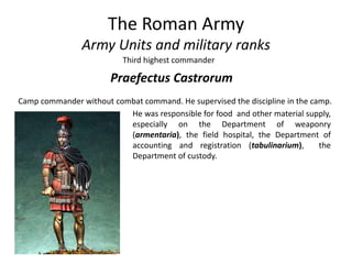 The Roman Army
Army Units and military ranks
Third highest commander
Praefectus Castrorum
Camp commander without combat command. He supervised the discipline in the camp.
He was responsible for food and other material supply,
especially on the Department of weaponry
(armentaria), the field hospital, the Department of
accounting and registration (tabulinarium), the
Department of custody.
 