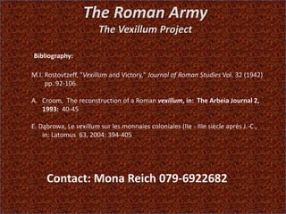 The Roman Army
The Vexillum Project
Bibliography:
M.I. Rostovtzeff, "Vexillum and Victory," Journal of Roman Studies Vol. 32 (1942)
pp. 92-106.
A. Croom, The reconstruction of a Roman vexillum, in: The Arbeia Journal 2,
1993: 40-45
E. Dąbrowa, Le vexillum sur les monnaies coloniales (IIe - IIIe siècle après J.-C.,
in: Latomus 63, 2004: 394-405
Contact: Mona Reich 079-6922682
 