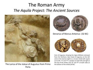 The Roman Army
The Aquila Project: The Ancient Sources
The Lorica of the statue of Augustus from Prima
Porta
Denarius of Marcus Antonius (32 BC)
Coin of Augustus showing the Signa Militaria retrieved
from the Parthians: Bare head of Augustus on the left
and on the reverse (right) is a circular shield with aquila
on its left. "S" and "P" is written on both left and right at
the top of the shield, and "Q" and "R" on both sides at
the bottom of the shield.(29 BC)
 
