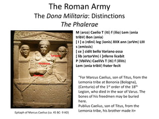 The Roman Army
The Dona Militaria: Distinctions
The Phalerae
M (arco) Caelio T (iti) f (ilio) Lem (onia
tribV) Bon (onia)
[ I ] o (rdini) leg (ionis) XIIX ann (orVm) LIII
s (emissis)
[ ce ] cidit bello Variano ossa
[ lib (ertorVm) i ]nferre licebit
P (VbliVs) CaeliVs T (iti) f (iliVs)
Lem (onia tribV) frater fecit
“For Marcus Caelius, son of Titus, from the
Lemonia tribe at Bononia (Bologna),
(Centurio) of the 1st order of the 18th
Legion, who died in the war of Varus. The
bones of his freedmen may be buried
here.
Publius Caelius, son of Titus, from the
Lemonia tribe, his brother made it+Epitaph of Marcus Caelius (ca. 45 BC- 9 AD)
Phalerae
Torques
Armllae
 