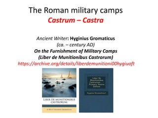 The Roman military camps
Castrum – Castra
Ancient Writer: Hyginius Gromaticus
(ca. – century AD)
On the Furnishment of Military Camps
(Liber de Munitionibus Castrorum)
https://archive.org/details/liberdemunitioni00hygiuoft
 