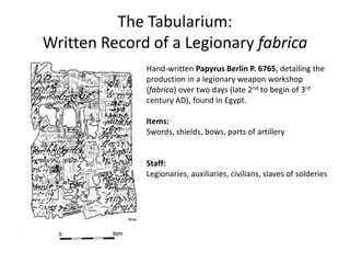 The Tabularium:
Written Record of a Legionary fabrica
Hand-written Papyrus Berlin P. 6765, detailing the
production in a legionary weapon workshop
(fabrica) over two days (late 2nd to begin of 3rd
century AD), found in Egypt.
Items:
Swords, shields, bows, parts of artillery
Staff:
Legionaries, auxiliaries, civilians, slaves of solderies
 
