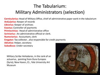 The Tabularium:
Military Administrators (selection)
Cornicularius: Head of Military Office, chief of administrative paper work in the tabularium
Act(u)arius: Keeper of records
Librarius: Keeper of archives
Exactus: Controller of payments
Primiscrinius: Head of administrative office
Scriniarius : An administrative official or clerk.
Numeriarius: Accountant, clerk
Erogator: Tax collector , also responsible for credit payments
Adiutiva: Helper, secretary
Subadiuva: Under-secretary
Military Scribe Heliodoros, in the rank of an
actuarius, painting from Dura Europos
(Syria), New Haven, Ct., Yale University Art
Museum
 