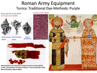 The Purple Snail: MUREX
Murex trunculus
(Sidon)
Murex brandaris
(Tyros)
Purpura
haemostoma
Porphyry Stone (Egypt)
Plinius, Nat.Hist. IX 132; XXI 45:
Roman Army Equipment
Tunica: Traditional Dye-Methods: Purple
Representation of a Byzantine couple dressed in purple official
ornate. Chrysobullon of emperor Alexios I. Komnenos(1204-1222),
Mone Dionysiou, Mount Athos.
 