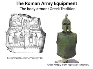 The Roman Army Equipment
The body armor : Greek Tradition
Greek “muscle armor”, 7th century BC
Greek Panoply of am Hoplites;6h century BC
 