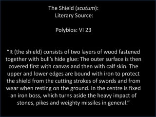 The Shield (scutum):
Literary Source:
Polybios: VI 23
“It (the shield) consists of two layers of wood fastened
together with bull’s hide glue: The outer surface is then
covered first with canvas and then with calf skin. The
upper and lower edges are bound with iron to protect
the shield from the cutting strokes of swords and from
wear when resting on the ground. In the centre is fixed
an iron boss, which turns aside the heavy impact of
stones, pikes and weighty missiles in general.”
 