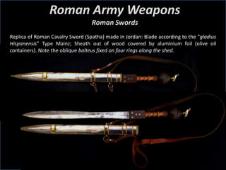 Roman Army Weapons
Roman Swords
Replica of Roman Cavalry Sword (Spatha) made in Jordan: Blade according to the “gladius
Hispanensis” Type Mainz; Sheath out of wood covered by aluminium foil (olive oil
containers). Note the oblique balteus fixed on four rings along the shed.
 