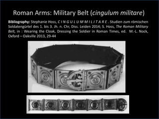 Roman Arms: Military Belt (cingulum militare)
Bibliography: Stephanie Hoss, C I N G U L U M M I L I T A R E . Studien zum römischen
Soldatengürtel des 1. bis 3. Jh. n. Chr, Diss. Leiden 2014; S. Hoss, The Roman Military
Belt, in : Wearing the Cloak, Dressing the Soldier in Roman Times, ed. M.-L. Nock,
Oxford – Oakville 2013, 29-44
 