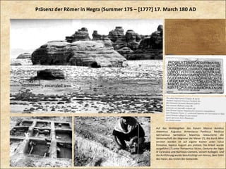 Auf das Wohlergehen des Kaisers Marcus Aurelius
Antoninus Augustus Armeniacus Parthicus Medicus
Germanicus Sarmaticus Maximus restaurierte die
Gemeinschaft der Hegrener die Mauer (?), die durch Alter
zerstört worden ist auf eigene Kosten unter Iulius
Firmanus, legatus Augusti pro pretore. Die Arbeit wurde
ausgeführt (?) unter Pomponius Victor, Centurio der legio
III Cyrenaica und Numisius Clemens, seinem Kollegen, und
die Ausführung wurde beaufsichtigt von Amrus, dem Sohn
des Haian, des Ersten der Gemeinde.
Präsenz der Römer in Hegra (Summer 175 – [177?] 17. March 180 AD
 