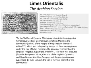 Limes Orientalis
The Arabian Section
“To the Welfare of Emperor Marcus Aurelius Antoninus Augustus
Armeniacus Medicus Germanicus Sarmaticus Maximus the
community (civitas) of the People of Hegra rebuilt the wall (?
vallum???) which was collapsed by its age, on their own expenses
under the rule of Iulius Firmanus, the governor representing the
emperor (“legatus Augusti pro praetore”). This work was executed
(?) under Pomponius Victor, Centurio of the Legio III Cyrenaica,
and his colleague Numisius Clemens, and the construction was
supervised by ‘Amr (Amrus), the son of Hayyan, the first of the
community.”
 