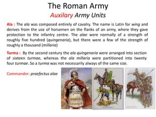 The Roman Army
Auxilary Army Units
Ala : The ala was composed entirely of cavalry. The name is Latin for wing and
derives from the use of horsemen on the flanks of an army, where they gave
protection to the infantry centre. The alae were normally of a strength of
roughly five hundred (quingenaria), but there were a few of the strength of
roughly a thousand (millaria)
Turma : By the second century the ala quingenaria were arranged into section
of sixteen turmae, whereas the ala millaria were partitioned into twenty
four turmae. So a turma was not necessarily always of the same size.
Commander: praefectus alae
 