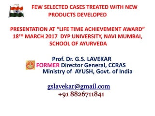 FEW SELECTED CASES TREATED WITH NEW
PRODUCTS DEVELOPED
PRESENTATION AT “LIFE TIME ACHIEVEMENT AWARD”
18TH MARCH 2017 DYP UNIVERSITY, NAVI MUMBAI,
SCHOOL OF AYURVEDA
Prof. Dr. G.S. LAVEKAR
FORMER Director General, CCRAS
Ministry of AYUSH, Govt. of India
 