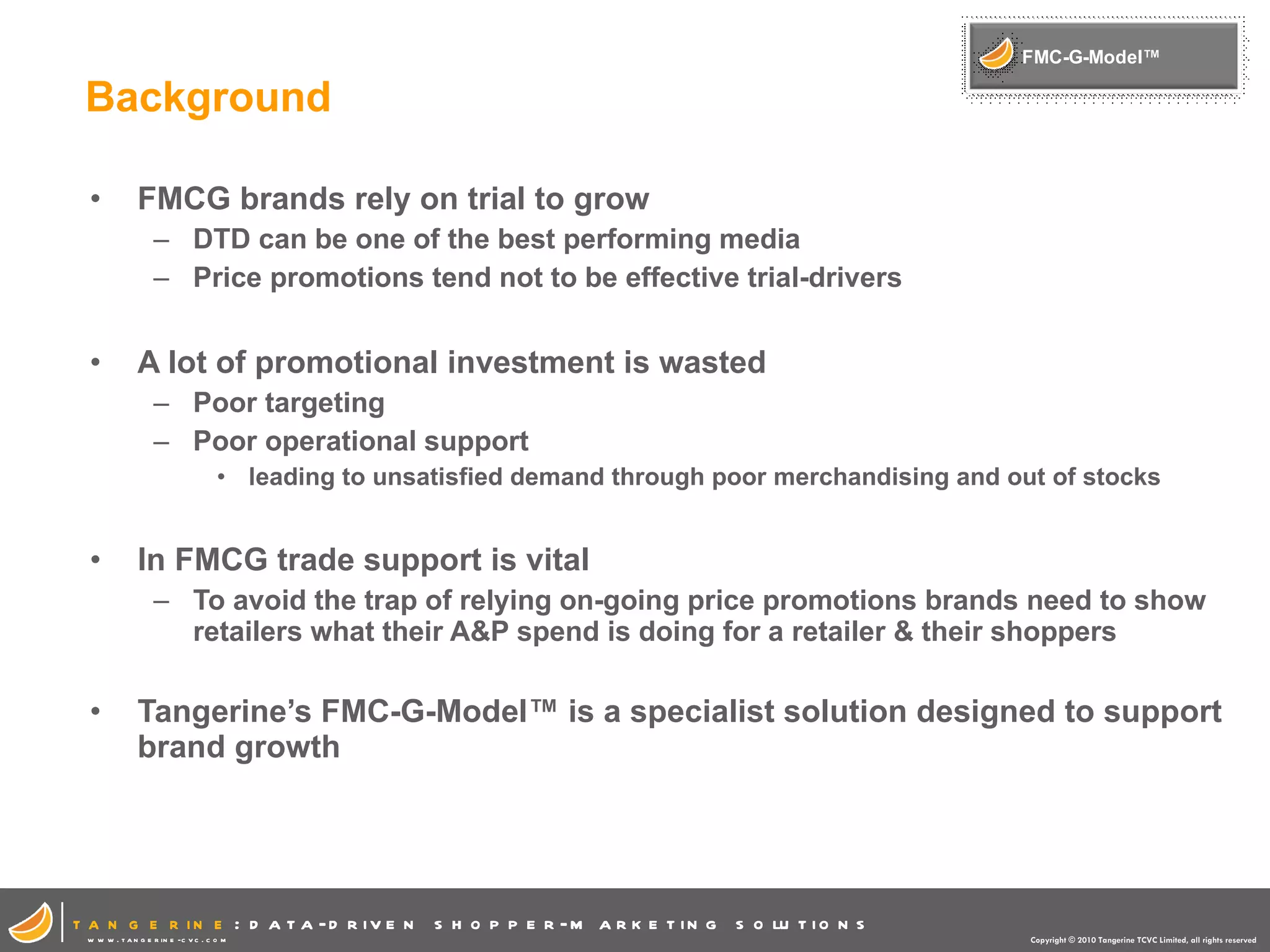 Background FMCG brands rely on trial to grow DTD can be one of the best performing media Price promotions tend not to be effective trial-drivers A lot of promotional investment is wasted Poor targeting Poor operational support leading to unsatisfied demand through poor merchandising and out of stocks In FMCG trade support is vital To avoid the trap of relying on-going price promotions brands need to show retailers what their A&P spend is doing for a retailer & their shoppers Tangerine’s FMC-G-Model™ is a specialist solution designed to support brand growth 