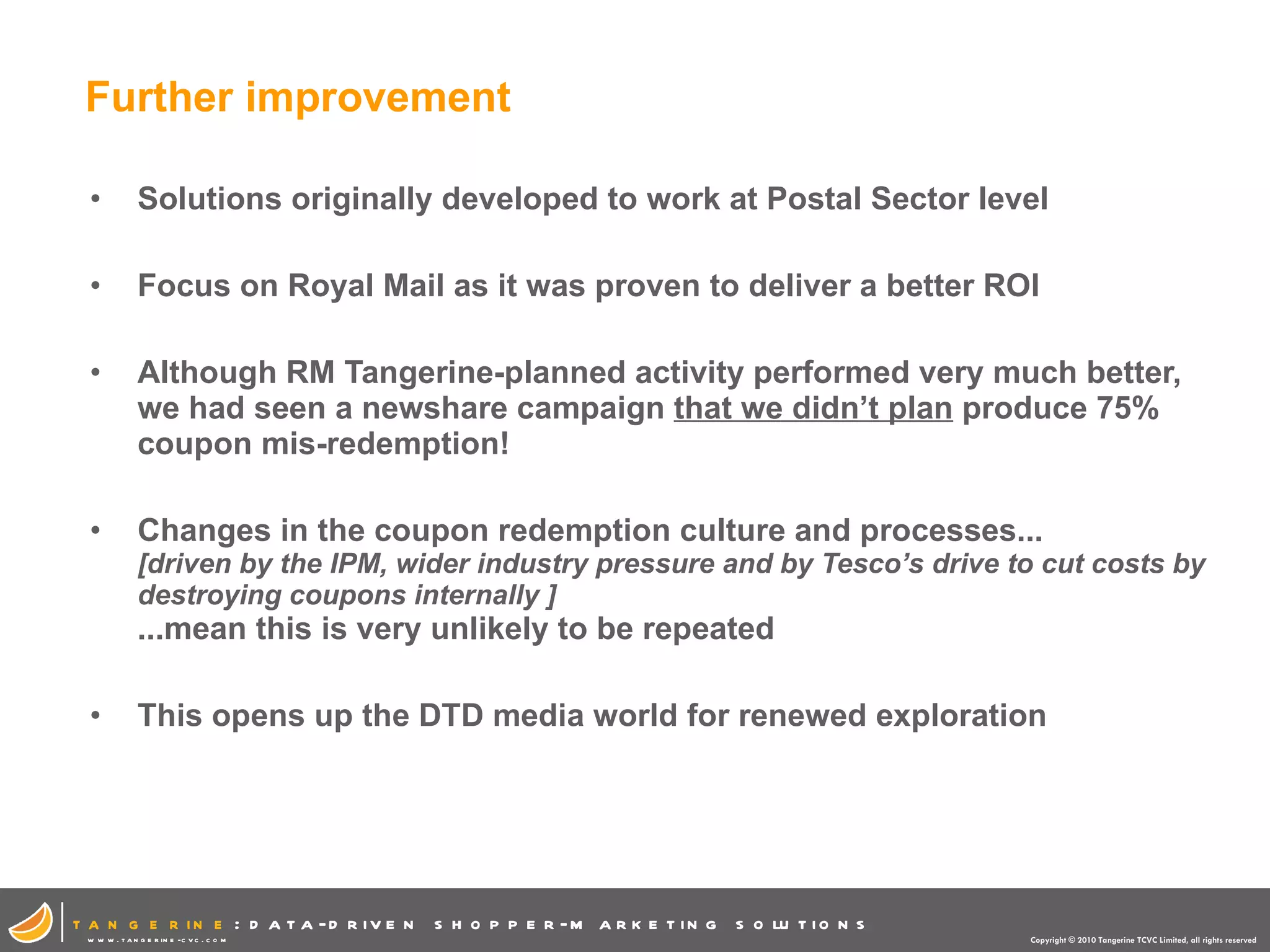 Further improvement Solutions originally developed to work at Postal Sector level Focus on Royal Mail as it was proven to deliver a better ROI Although RM Tangerine-planned activity performed very much better, we had seen a newshare campaign  that we didn’t plan  produce 75% coupon mis-redemption! Changes in the coupon redemption culture and processes...  [driven by the IPM, wider industry pressure and by Tesco’s drive to cut costs by destroying coupons internally ]  ...mean this is very unlikely to be repeated This opens up the DTD media world for renewed exploration 
