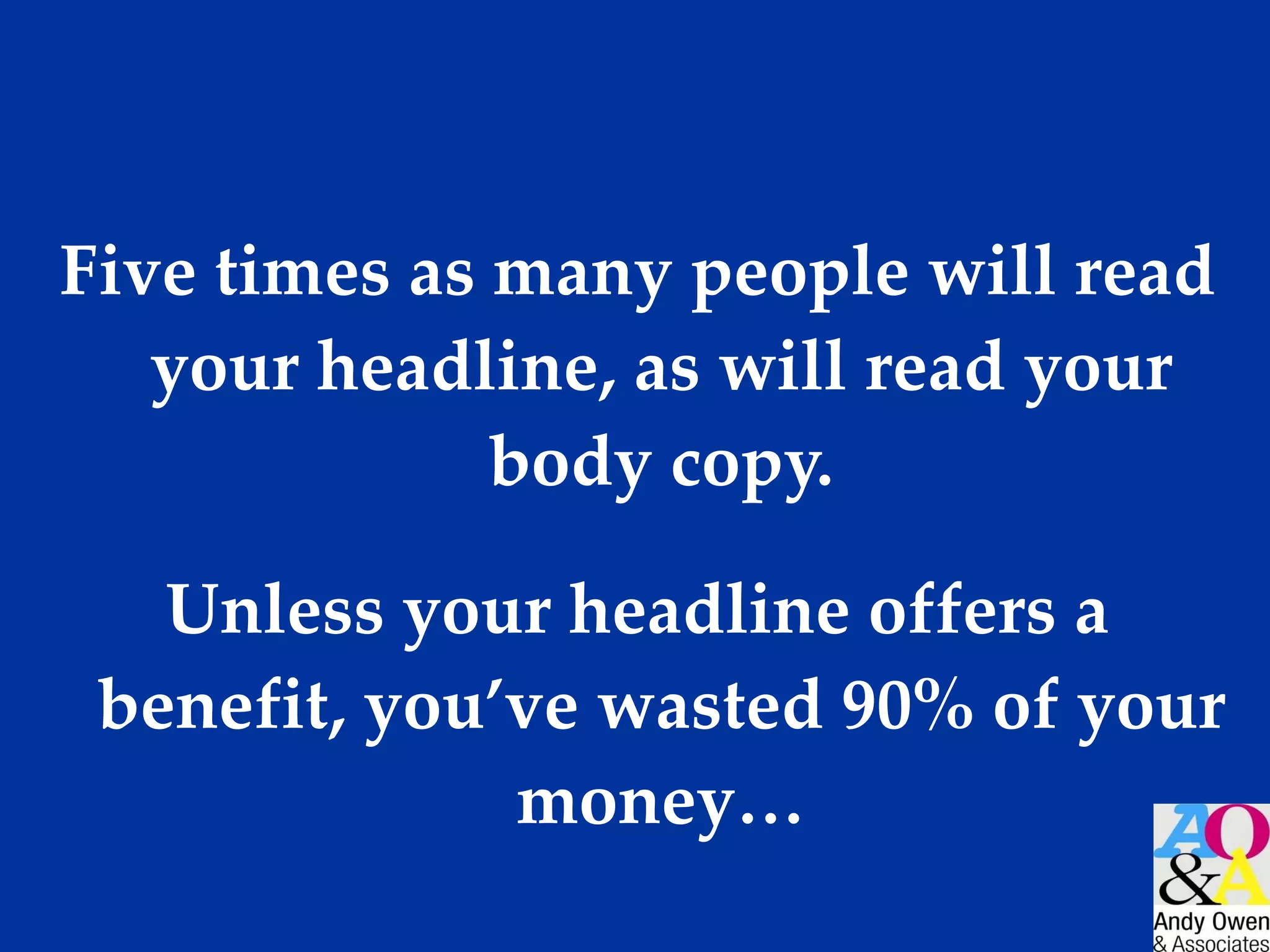 Five times as many people will read your headline, as will read your body copy. Unless your headline offers a benefit, you’ve wasted 90% of your money… 