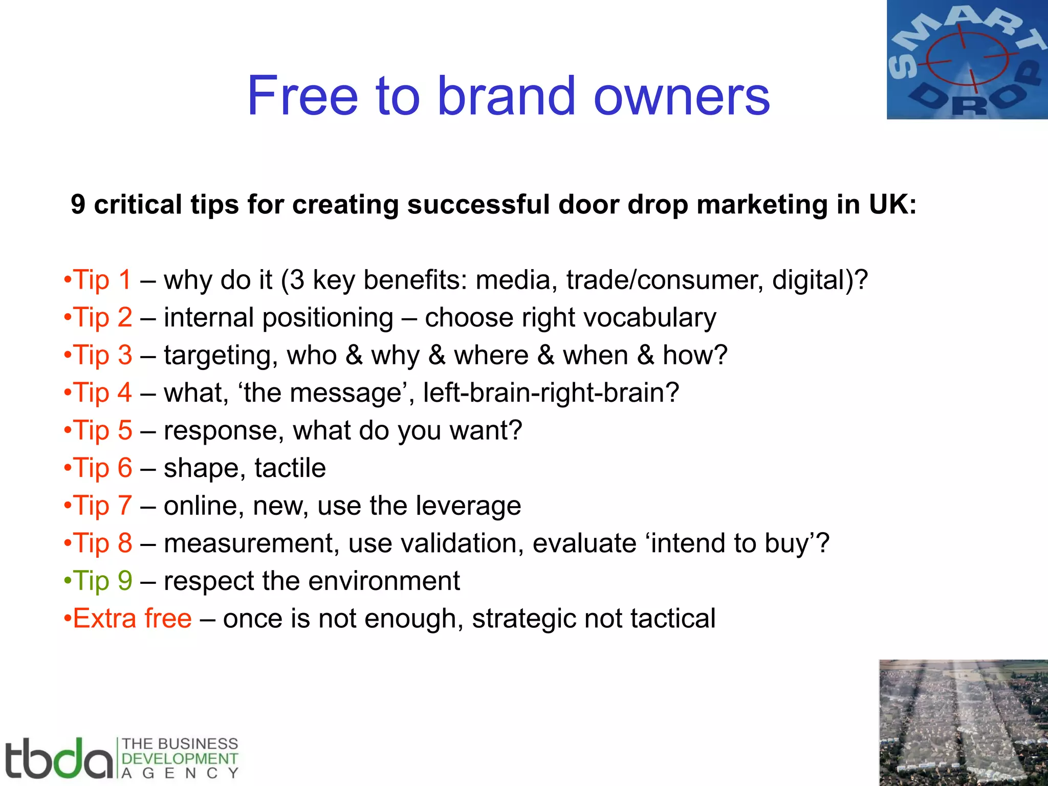 Free to brand owners 9 critical tips for creating successful door drop marketing in UK: Tip 1  – why do it (3 key benefits: media, trade/consumer, digital)? Tip 2  – internal positioning – choose right vocabulary Tip 3  – targeting, who & why & where & when & how? Tip 4  – what, ‘the message’, left-brain-right-brain? Tip 5  – response, what do you want? Tip 6  – shape, tactile Tip 7  – online, new, use the leverage Tip 8  – measurement, use validation, evaluate ‘intend to buy’? Tip 9  – respect the environment Extra free  – once is not enough, strategic not tactical 