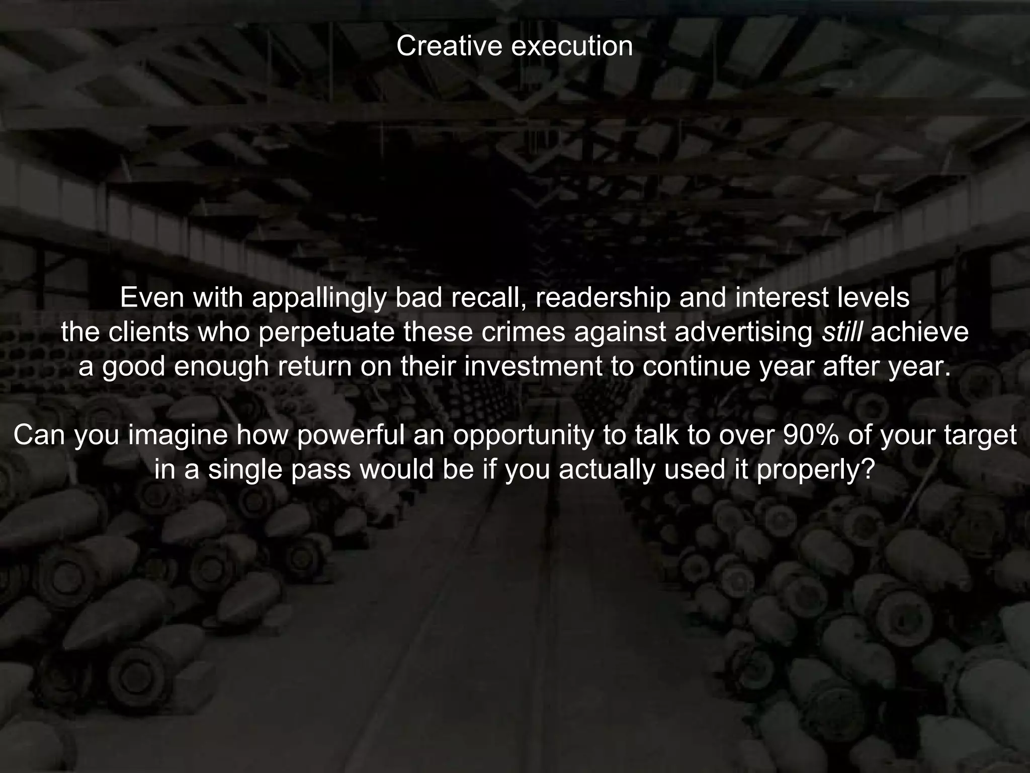 Creative execution Even with appallingly bad recall, readership and interest levels the clients who perpetuate these crimes against advertising  still  achieve a good enough return on their investment to continue year after year. Can you imagine how powerful an opportunity to talk to over 90% of your target in a single pass would be if you actually used it properly? 