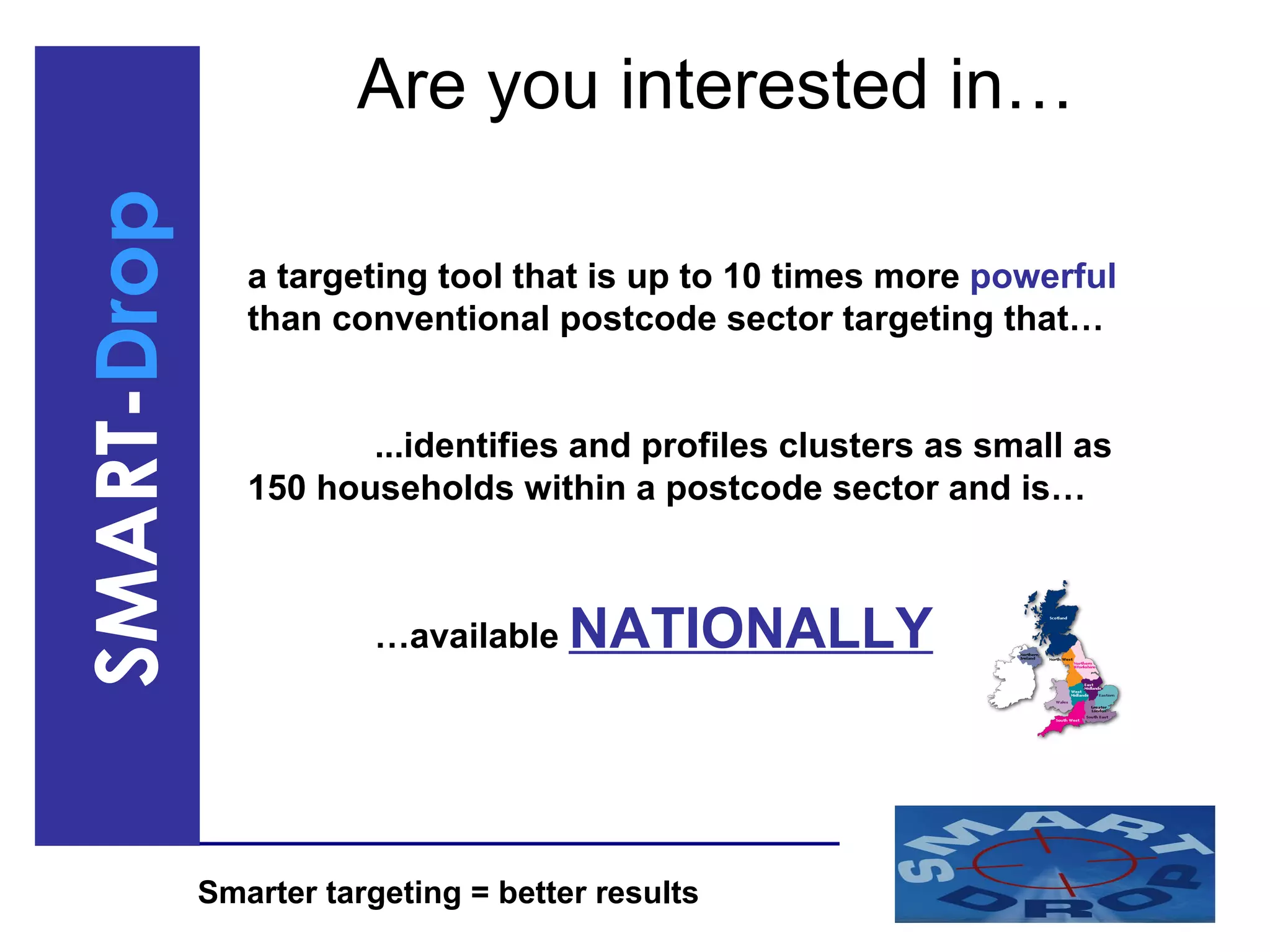 Are you interested in… a targeting tool that is up to 10 times more  powerful  than conventional postcode sector targeting that… ...identifies and profiles clusters as small as 150 households within a postcode sector and is… … available  NATIONALLY 