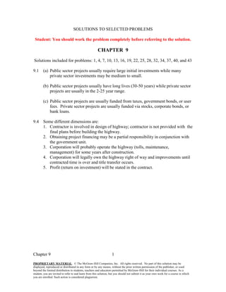 Chapter 9
PROPRIETARY MATERIAL. © The McGraw-Hill Companies, Inc. All rights reserved. No part of this solution may be
displayed, reproduced or distributed in any form or by any means, without the prior written permission of the publisher, or used
beyond the limited distribution to students, teachers and educators permitted by McGraw-Hill for their individual courses. As a
student, you are invited to refer to and learn from this solution, but you should not submit it as your own work for a course in which
you are enrolled. Such action is considered plagiarism.
1
SOLUTIONS TO SELECTED PROBLEMS
Student: You should work the problem completely before referring to the solution.
CHAPTER 9
Solutions included for problems: 1, 4, 7, 10, 13, 16, 19, 22, 25, 28, 32, 34, 37, 40, and 43
9.1 (a) Public sector projects usually require large initial investments while many
private sector investments may be medium to small.
(b) Public sector projects usually have long lives (30-50 years) while private sector
projects are usually in the 2-25 year range.
(c) Public sector projects are usually funded from taxes, government bonds, or user
fees. Private sector projects are usually funded via stocks, corporate bonds, or
bank loans.
9.4 Some different dimensions are:
1. Contractor is involved in design of highway; contractor is not provided with the
final plans before building the highway.
2. Obtaining project financing may be a partial responsibility in conjunction with
the government unit.
3. Corporation will probably operate the highway (tolls, maintenance,
management) for some years after construction.
4. Corporation will legally own the highway right of way and improvements until
contracted time is over and title transfer occurs.
5. Profit (return on investment) will be stated in the contract.
 