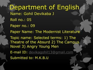 Department of English
Name: Gohil Devikaba J
Roll no.: 05
Paper no.: 09
Paper Name: The Modernist Literature
Topic name: Selected terms: 1) The
Theatre of the Absurd 2) The Campus
Novel 3) Angry Young Men
E-mail ID: devikagohil13@gmail.com
Submitted to: M.K.B.U
 