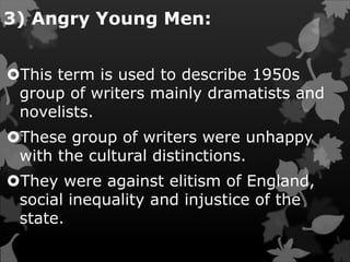 3) Angry Young Men:
This term is used to describe 1950s
group of writers mainly dramatists and
novelists.
These group of writers were unhappy
with the cultural distinctions.
They were against elitism of England,
social inequality and injustice of the
state.
 