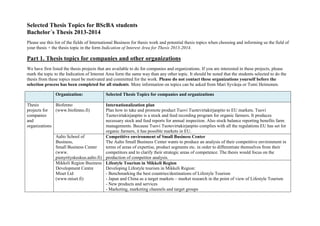 Selected Thesis Topics for BScBA students
Bachelor´s Thesis 2013-2014
Please use this list of the fields of International Business for thesis work and potential thesis topics when choosing and informing us the field of
your thesis + the thesis topic in the form Indication of Interest Area for Thesis 2013-2014.

Part 1. Thesis topics for companies and other organizations
We have first listed the thesis projects that are available to do for companies and organizations. If you are interested in these projects, please
mark the topic to the Indication of Interest Area form the same way than any other topic. It should be noted that the students selected to do the
thesis from these topics must be motivated and committed for the work. Please do not contact these organizations yourself before the
selection process has been completed for all students. More information on topics can be asked from Mari Syväoja or Tomi Heimonen.
Organization:
Thesis
Biofenno
projects for
(www.biofenno.fi)
companies
and
organizations

Selected Thesis Topics for companies and organizations

Internationalization plan
Plan how to take and promote product Tuovi Tuotevirtakirjanpito to EU markets. Tuovi
Tuotevirtakirjanpito is a stock and feed recording program for organic farmers. It produces
necessary stock and feed reports for annual inspection. Also stock balance reporting benefits farm
managements. Because Tuovi Tuotevirtakirjanpito complies with all the regulations EU has set for
organic farmers, it has possible markets in EU.
Aalto School of
Competitive environment of Small Business Center
Business,
The Aalto Small Business Center wants to produce an analysis of their competitive environment in
Small Business Center
terms of areas of expertise, product segments etc. in order to differentiate themselves from their
(www.
competitors and to clarify their strategic areas of competence. The thesis would focus on the
pienyrityskeskus.aalto.fi) production of competitor analysis.
Mikkeli Region Business Lifestyle Tourism in Mikkeli Region
Development Centre
Developing Lifestyle tourism in Mikkeli Region:
Miset Ltd
- Benchmarking the best countries/destinations of Lifestyle Tourism
- Japan and China as a target markets – market research in the point of view of Lifestyle Tourism
(www.miset.fi)
- New products and services
- Marketing, marketing channels and target groups

 