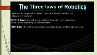 21
Asimov also proposed his three "Laws of Robotics", and he later
added a “zeroth law”.
Zeroth Law : A robot may not inju...