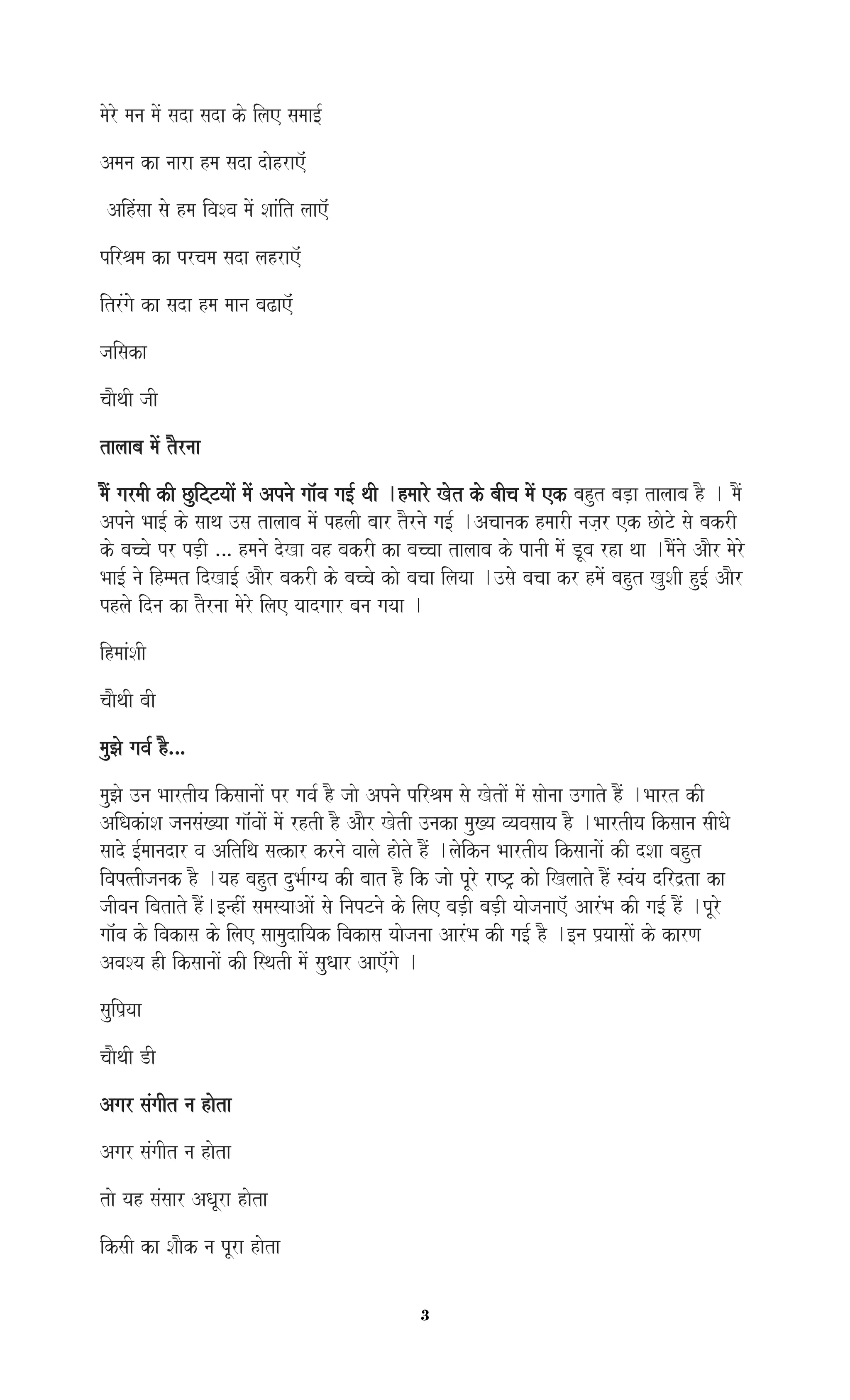 3
maoro mana maoM sada sada ko ilae samaa[-
Amana ka naara hma sada daohrae^M
AihMsaa sao hma ivaSva maoM SaaMit laae^M
pirEama ka prcama sada lahrae^M
itrMgao ka sada hma maana baZae^M
jaisaka
caaOqaI jaI
talaaba maoM tOrnaa
maOM garmaI kI CuiTTyaaoM maoM Apnao gaa^Mva ga[- qaI .hmaaro Kot ko baIca maoM ek bahut baD,a talaaba hO . maOM
Apnao Baa[- ko saaqa ]sa talaaba maoM phlaI baar tOrnao ga[- .Acaanak hmaarI naja,r ek CaoTo sao bakrI
ko baccao pr pD,I … hmanao doKa vah bakrI ka baccaa talaaba ko panaI maoM DUba rha qaa .maOMnao AaOr maoro
Baa[- nao ihmmat idKa[- AaOr bakrI ko baccao kao bacaa ilayaa .]sao bacaa kr hmaoM bahut KuSaI hu[- AaOr
phlao idna ka tOrnaa maoro ilae yaadgaar bana gayaa .
ihmaaMSaI
caaOqaI baI
mauJao gava- hO…
mauJao ]na BaartIya iksaanaaoM pr gava- hO jaao Apnao pirEama sao KotaoM maoM saaonaa ]gaato hOM .Baart kI
AiQakMaSa janasaM#yaa gaa^MvaaoM maoM rhtI hO AaOr KotI ]naka mau#ya vyavasaaya hO .BaartIya iksaana saIQao
saado [-maanadar va Aitiqa sa%kar krnao vaalao haoto hOM .laoikna BaartIya iksaanaaoM kI dSaa bahut
ivap%tIjanak hO .yah bahut duBa-agya kI baat hO ik jaao pUro raYT/ kao iKlaato hOM svaMya dird`ta ka
jaIvana ibatato hOM.[nhIM samasyaaAaoM sao inapTnao ko ilae baD,I baD,I yaaojanaae^M AarMBa kI ga[- hOM .pUro
gaa^Mva ko ivakasa ko ilae saamaudaiyak ivakasa yaaojanaa AarMBa kI ga[- hO .[na p`yaasaaoM ko karNa
AvaSya hI iksaanaaoM kI isqatI maoM sauQaar Aae^Mgao .
sauip`yaa
caaOqaI DI
Agar saMgaIt na haota
Agar saMgaIt na haota
tao yah saMsaar AQaUra haota
iksaI ka SaaOk na pUra haota
 