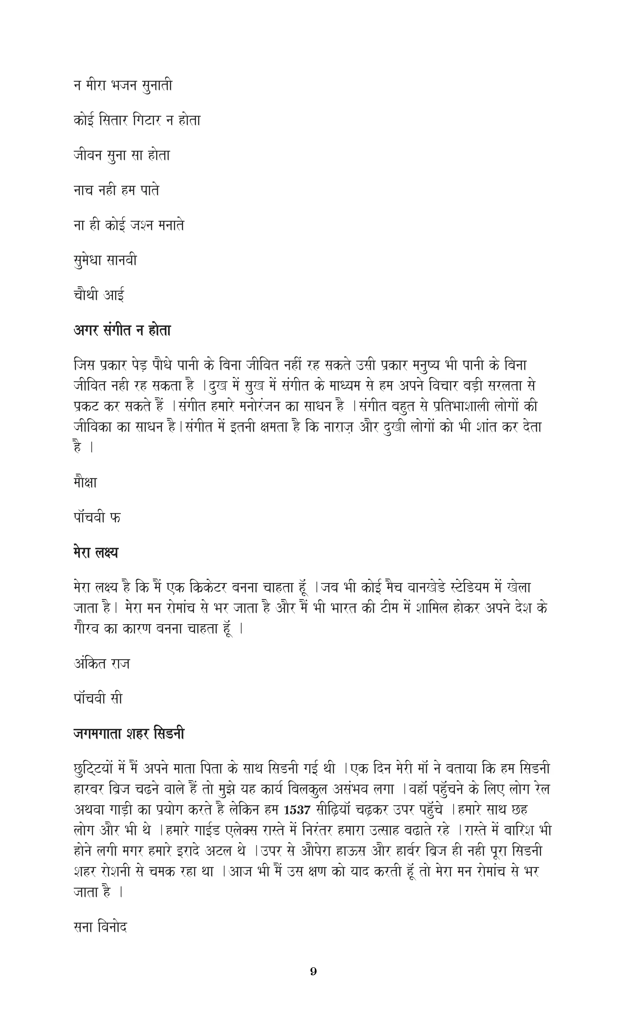 9
na maIra Bajana saunaatI
kao[- isatar igaTar na haota
jaIvana saunaa saa haota
naaca nahI hma pato
naa hI kao[- jaSna manaato
saumaoQaa saanavaI
caaOqaI Aa[-
Agar saMgaIt na haota
ijasa p`kar poD, paOQao panaI ko ibanaa jaIivat nahIM rh sakto ]saI p`kar manauYya BaI panaI ko ibanaa
jaIivat nahI rh sakta hO .duK maoM sauK maoM saMgaIt ko maaQyama sao hma Apnao ivacaar baD,I sarlata sao
p`kT kr sakto hOM .saMgaIt hmaaro manaaorMjana ka saaQana hO .saMgaIt bahut sao p`itBaaSaalaI laaogaaoM kI
jaIivaka ka saaQana hO.saMgaIt maoM [tnaI xamata hO ik naaraja, AaOr duKI laaogaaoM kao BaI SaaMt kr dota
hO .
maaOxaa
pa^McavaI f
maora laxya
maora laxya hO ik maOM ek ik``koTr bananaa caahta h^MU .jaba BaI kao[- maOca vaanaKoDo sToiDyama maoM Kolaa
jaata hO. mMaora mana raomaaMca sao Bar jaata hO AaOr maOM BaI Baart kI TIma maoM Saaimala haokr Apnao doSa ko
gaaOrva ka karNa bananaa caahta h^MU .
AMikt raja
Paa^McavaI saI
jagamagaata Sahr isaDnaI
CuiTTyaaoM maoM maOM Apnao maata ipta ko saaqa isaDnaI ga[- qaI .ek idna maorI maa^M nao batayaa ik hma isaDnaI
harbar iba`ja caZnao vaalao hOM tao mauJao yah kaya- ibalakula AsaMBava lagaa .vaha^M phu^Mcanao ko ilae laaoga rola
Aqavaa gaaD,I ka p`yaaoga krto hO laoikna hma 1537 saIiZ,yaa^M caZ,kr ]pr phu^Mcao .hmaaro saaqa Ch
laaoga AaOr BaI qao .hmaaro gaa[-D elao@sa rasto maoM inarMtr hmaara ]%saah baZato rho .rasto maoM baairSa BaI
haonao lagaI magar hmaaro [rado ATla qao .]pr sao AaOpora ha}sa AaOr haba-r iba`ja hI nahI pUra isaDnaI
Sahr raoSanaI sao camak rha qaa .Aaja BaI maOM ]sa xaNa kao yaad krtI hU^M tao maora mana raomaaMca sao Bar
jaata hO .
sanaa ivanaaod
 