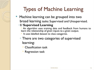 04/05/2025 16
Types of Machine Learning
 Machine learning can be grouped into two
broad learning tasks: Supervised and Unsupervised.
◦1/ Supervised Learning
 An algorithm uses training data and feedback from humans to
learn the relationship of given inputs to a given output.
 It uses labelled dataset to class catageries.
◦ There are two categories of supervised
learning:
 Classification task
 Regression task
 