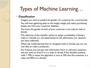 04/05/2025 17
Types of Machine Learning…
 Classification
◦ Imagine you want to predict the gender of a customer for a commercial.
◦ You will start gathering data on the height, weight, job, salary, purchasing
basket, etc. from your customer database.
◦ You know the gender of each of your customer, it can only be male or
female.
◦ The objective of the classifier will be to assign a probability of being a
male or a female (i.e., the label) based on the information (i.e., features
you have collected).
◦ When the model learned how to recognize male or female, you can use
new data to make a prediction.
◦ For instance, you just got new information from an unknown customer,
and you want to know if it is a male or female. If the classifier predicts
male = 70%, it means the algorithm is sure at 70% that this customer is a
male, and 30% it is a female.
 