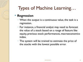 04/05/2025 18
Types of Machine Learning…
 Regression
◦ When the output is a continuous value, the task is a
regression.
◦ For instance, a financial analyst may need to forecast
the value of a stock based on a range of feature like
equity, previous stock performances, macroeconomics
index.
◦ The system will be trained to estimate the price of
the stocks with the lowest possible error.
 