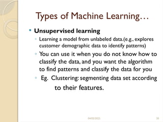 04/05/2025 20
Types of Machine Learning…
 Unsupervised learning
◦ Learning a model from unlabeled data.(e.g., explores
customer demographic data to identify patterns)
◦ You can use it when you do not know how to
classify the data, and you want the algorithm
to find patterns and classify the data for you
◦ Eg. Clustering: segmenting data set according
to their features.
 