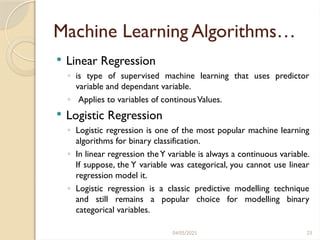 04/05/2025 23
Machine Learning Algorithms…
 Linear Regression
◦ is type of supervised machine learning that uses predictor
variable and dependant variable.
◦ Applies to variables of continousValues.
 Logistic Regression
◦ Logistic regression is one of the most popular machine learning
algorithms for binary classification.
◦ In linear regression theY variable is always a continuous variable.
If suppose, the Y variable was categorical, you cannot use linear
regression model it.
◦ Logistic regression is a classic predictive modelling technique
and still remains a popular choice for modelling binary
categorical variables.
 