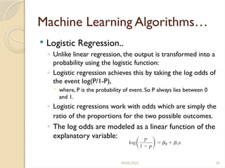 04/05/2025 24
Machine Learning Algorithms…
 Logistic Regression..
◦ Unlike linear regression, the output is transformed into a
probability using the logistic function:
◦ Logistic regression achieves this by taking the log odds of
the event log(P/1-P),
 where, P is the probability of event. So P always lies between 0
and 1.
◦ Logistic regressions work with odds which are simply the
ratio of the proportions for the two possible outcomes.
◦ The log odds are modeled as a linear function of the
explanatory variable:
 