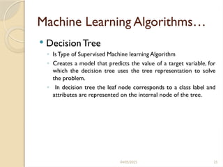 04/05/2025 25
Machine Learning Algorithms…
 Decision Tree
◦ IsType of Supervised Machine learning Algorithm
◦ Creates a model that predicts the value of a target variable, for
which the decision tree uses the tree representation to solve
the problem.
◦ In decision tree the leaf node corresponds to a class label and
attributes are represented on the internal node of the tree.
 