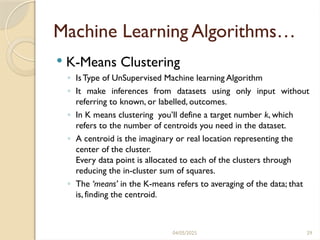 04/05/2025 29
Machine Learning Algorithms…
 K-Means Clustering
◦ IsType of UnSupervised Machine learning Algorithm
◦ It make inferences from datasets using only input without
referring to known, or labelled, outcomes.
◦ In K means clustering you’ll define a target number k, which
refers to the number of centroids you need in the dataset.
◦ A centroid is the imaginary or real location representing the
center of the cluster.
Every data point is allocated to each of the clusters through
reducing the in-cluster sum of squares.
◦ The ‘means’ in the K-means refers to averaging of the data; that
is, finding the centroid.
 